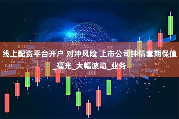 线上配资平台开户 对冲风险 上市公司钟情套期保值_福光_大幅波动_业务