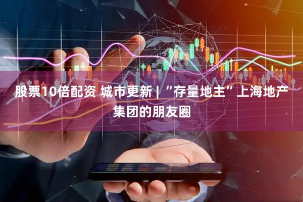 股票10倍配资 城市更新 | “存量地主”上海地产集团的朋友圈