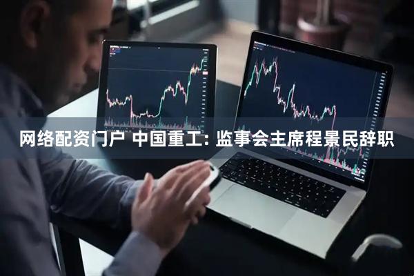 网络配资门户 中国重工: 监事会主席程景民辞职