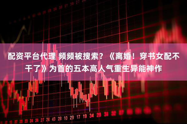 配资平台代理 频频被搜索？《离婚！穿书女配不干了》为首的五本高人气重生异能神作