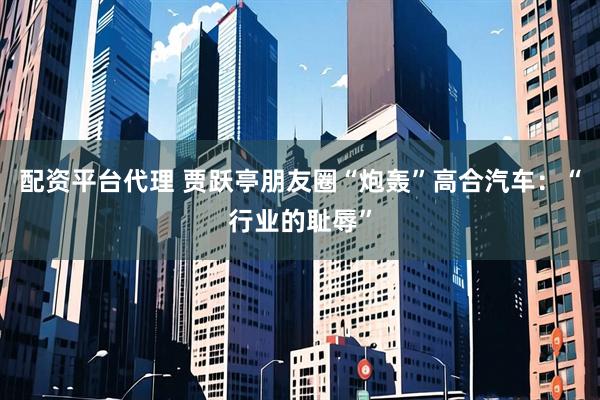 配资平台代理 贾跃亭朋友圈“炮轰”高合汽车：“行业的耻辱”