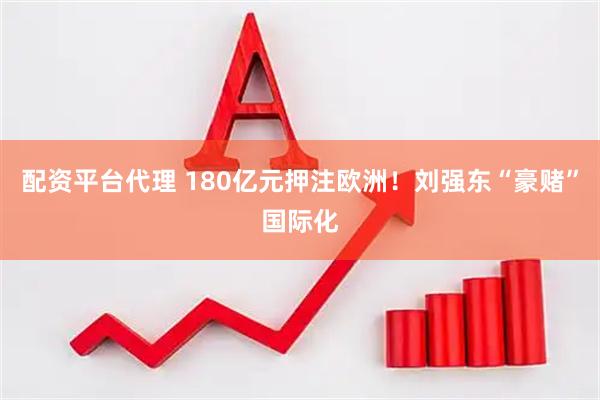 配资平台代理 180亿元押注欧洲！刘强东“豪赌”国际化