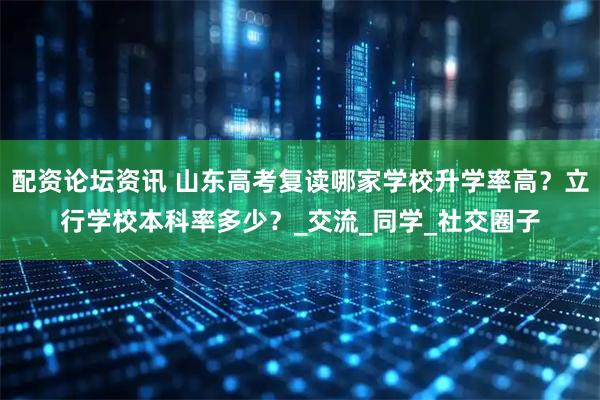 配资论坛资讯 山东高考复读哪家学校升学率高？立行学校本科率多少？_交流_同学_社交圈子