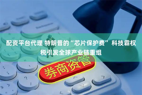 配资平台代理 特朗普的“芯片保护费” 科技霸权税引发全球产业链重组