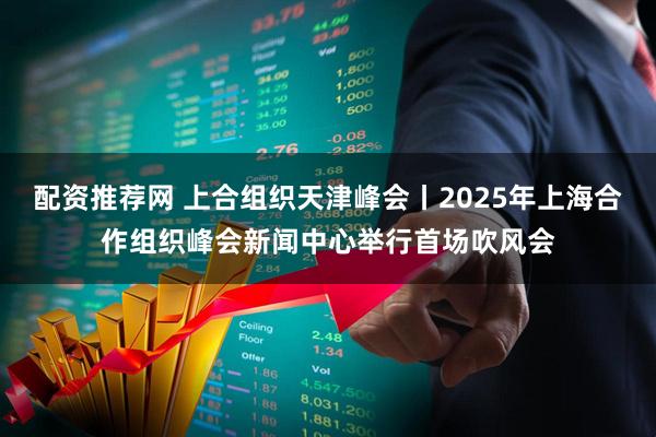 配资推荐网 上合组织天津峰会丨2025年上海合作组织峰会新闻中心举行首场吹风会