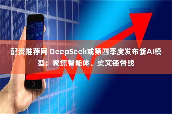 配资推荐网 DeepSeek或第四季度发布新AI模型：聚焦智能体、梁文锋督战
