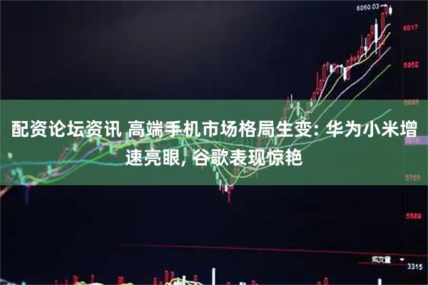 配资论坛资讯 高端手机市场格局生变: 华为小米增速亮眼, 谷歌表现惊艳