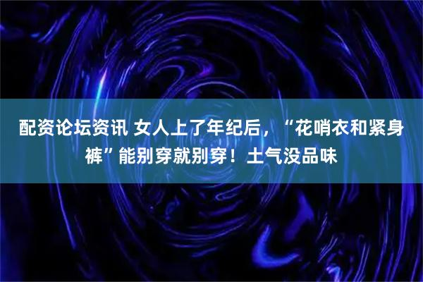 配资论坛资讯 女人上了年纪后，“花哨衣和紧身裤”能别穿就别穿！土气没品味