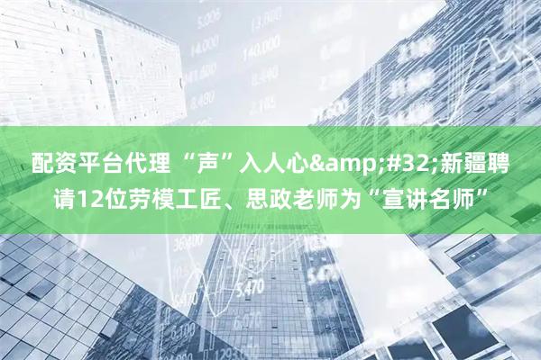 配资平台代理 “声”入人心&#32;新疆聘请12位劳模工匠、思政老师为“宣讲名师”