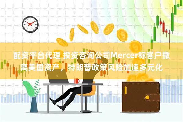 配资平台代理 投资咨询公司Mercer称客户撤离美国资产，特朗普政策风险加速多元化