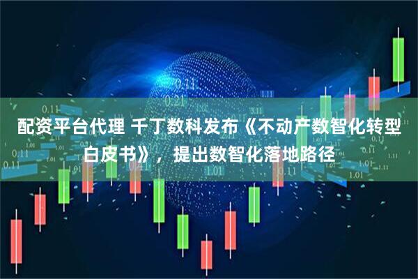 配资平台代理 千丁数科发布《不动产数智化转型白皮书》，提出数智化落地路径