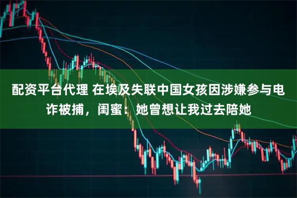 配资平台代理 在埃及失联中国女孩因涉嫌参与电诈被捕，闺蜜：她曾想让我过去陪她