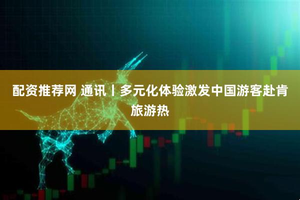 配资推荐网 通讯丨多元化体验激发中国游客赴肯旅游热