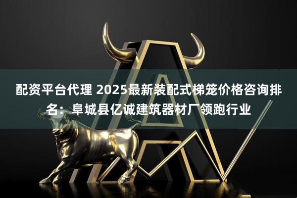配资平台代理 2025最新装配式梯笼价格咨询排名：阜城县亿诚建筑器材厂领跑行业