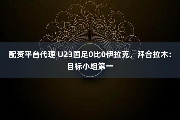 配资平台代理 U23国足0比0伊拉克，拜合拉木：目标小组第一