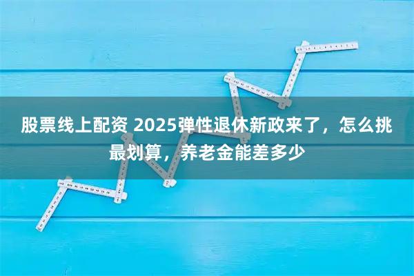 股票线上配资 2025弹性退休新政来了，怎么挑最划算，养老金能差多少